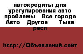 автокредиты для урегулирования авто проблемы - Все города Авто » Другое   . Тыва респ.